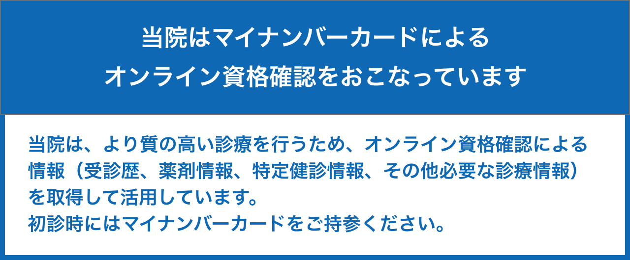 当院はマイナンバーカードによるオンライン資格確認をおこなっています。| 当院は、より質の高い診療を行うため、オンライン資格確認による情報（受診歴、薬剤情報、特定健診情報、その他必要な診療情報）を取得して活用しています。初診時にはマイナンバーカードをご持参ください。