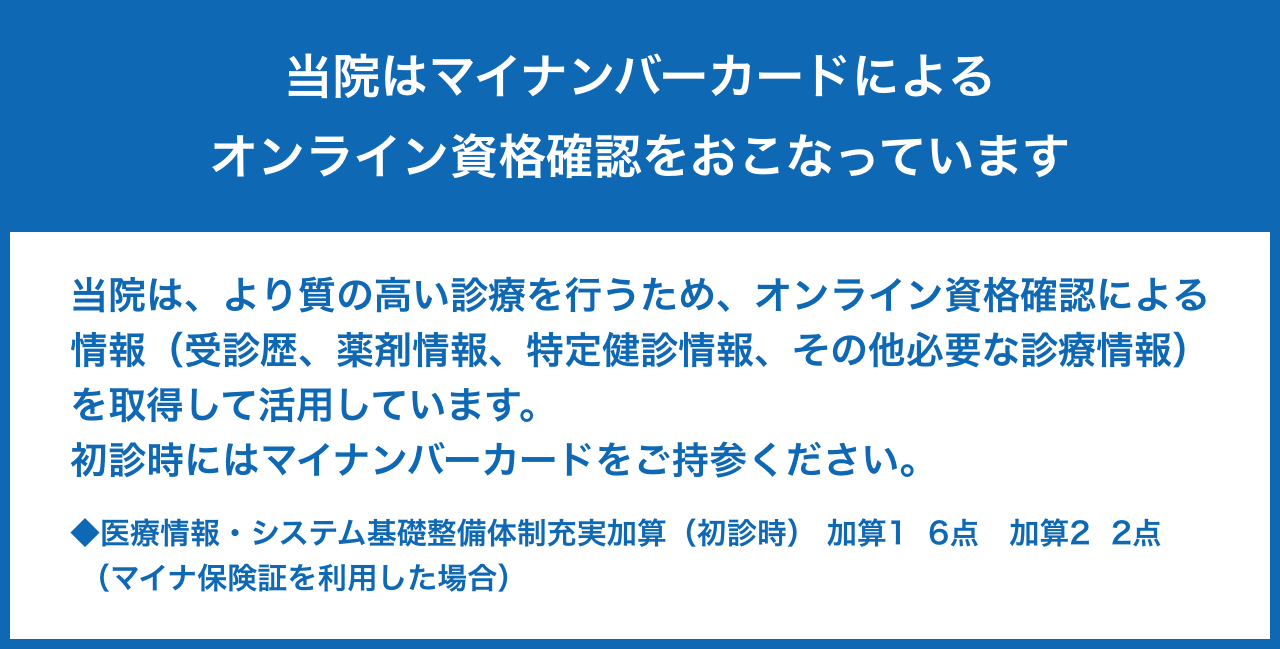 当院はマイナンバーカードによるオンライン資格確認をおこなっています。| 当院は、より質の高い診療を行うため、オンライン資格確認による情報（受診歴、薬剤情報、特定健診情報、その他必要な診療情報）を取得して活用しています。初診時にはマイナンバーカードをご持参ください。