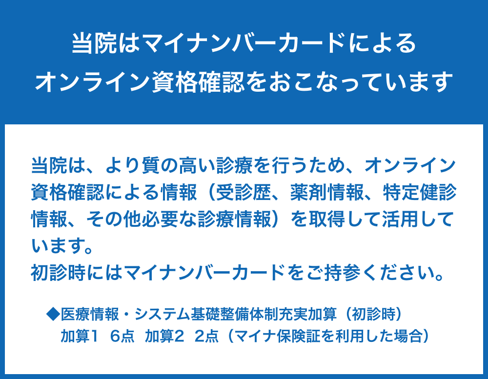 当院はマイナンバーカードによるオンライン資格確認をおこなっています。| 当院は、より質の高い診療を行うため、オンライン資格確認による情報（受診歴、薬剤情報、特定健診情報、その他必要な診療情報）を取得して活用しています。初診時にはマイナンバーカードをご持参ください。